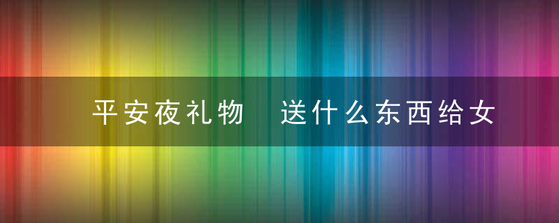 平安夜礼物 送什么东西给女朋友好